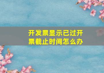 开发票显示已过开票截止时间怎么办