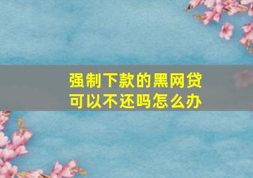 强制下款的黑网贷可以不还吗怎么办