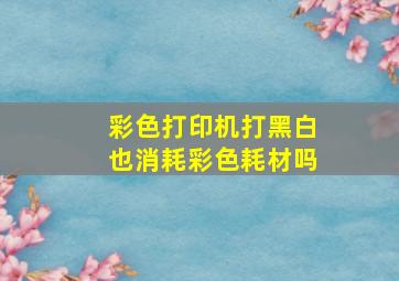 彩色打印机打黑白也消耗彩色耗材吗