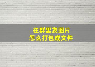 往群里发图片怎么打包成文件