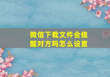 微信下载文件会提醒对方吗怎么设置