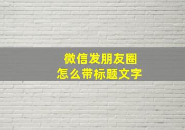 微信发朋友圈怎么带标题文字