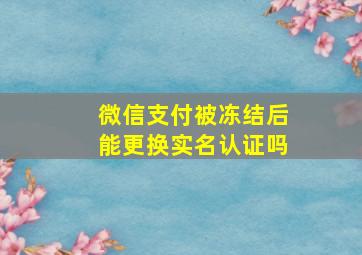 微信支付被冻结后能更换实名认证吗