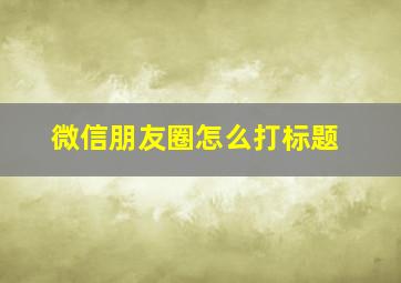 微信朋友圈怎么打标题