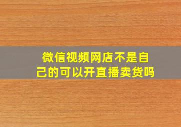 微信视频网店不是自己的可以开直播卖货吗