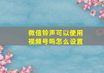 微信铃声可以使用视频号吗怎么设置