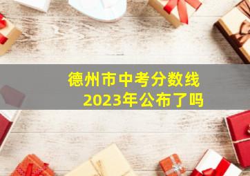 德州市中考分数线2023年公布了吗