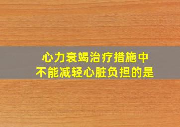 心力衰竭治疗措施中不能减轻心脏负担的是