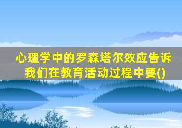 心理学中的罗森塔尔效应告诉我们在教育活动过程中要()