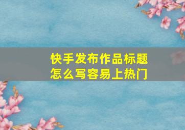 快手发布作品标题怎么写容易上热门