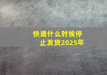 快递什么时候停止发货2025年