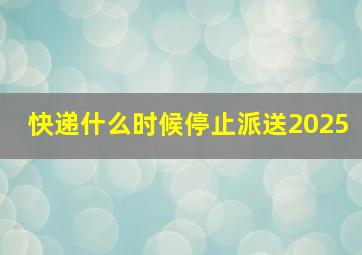 快递什么时候停止派送2025