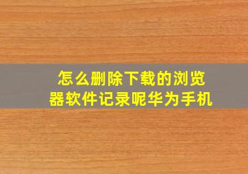 怎么删除下载的浏览器软件记录呢华为手机