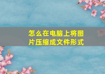 怎么在电脑上将图片压缩成文件形式