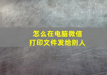 怎么在电脑微信打印文件发给别人