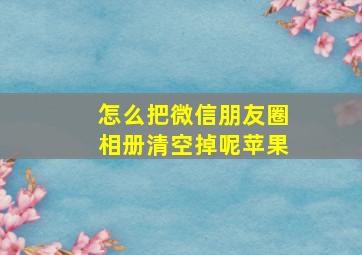 怎么把微信朋友圈相册清空掉呢苹果