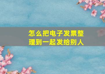 怎么把电子发票整理到一起发给别人