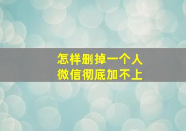 怎样删掉一个人微信彻底加不上