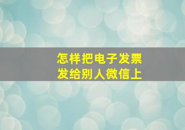 怎样把电子发票发给别人微信上