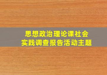 思想政治理论课社会实践调查报告活动主题