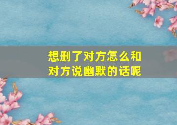 想删了对方怎么和对方说幽默的话呢