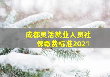 成都灵活就业人员社保缴费标准2021