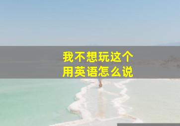 我不想玩这个用英语怎么说