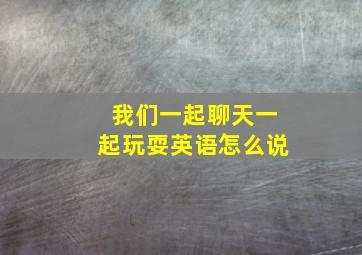 我们一起聊天一起玩耍英语怎么说