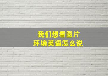 我们想看图片环境英语怎么说