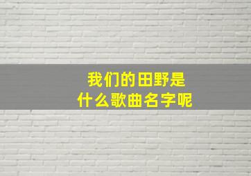 我们的田野是什么歌曲名字呢