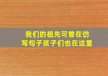 我们的祖先可曾在仿写句子孩子们也在这里