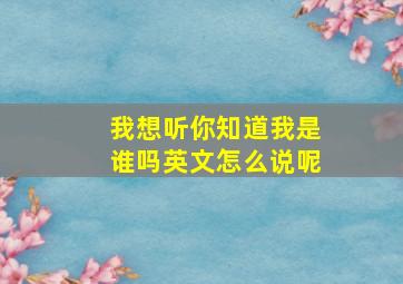 我想听你知道我是谁吗英文怎么说呢