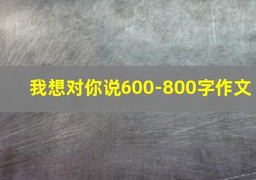 我想对你说600-800字作文