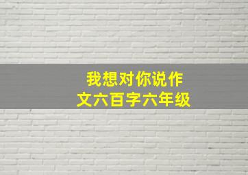 我想对你说作文六百字六年级