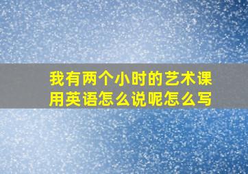 我有两个小时的艺术课用英语怎么说呢怎么写