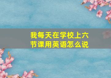 我每天在学校上六节课用英语怎么说