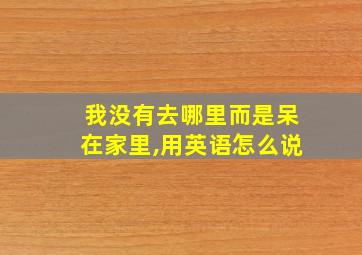 我没有去哪里而是呆在家里,用英语怎么说