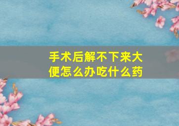 手术后解不下来大便怎么办吃什么药