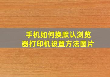 手机如何换默认浏览器打印机设置方法图片