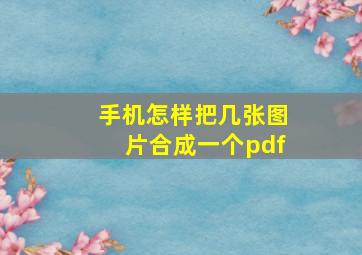 手机怎样把几张图片合成一个pdf