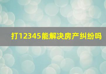 打12345能解决房产纠纷吗