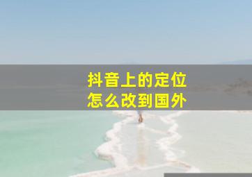 抖音上的定位怎么改到国外