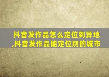 抖音发作品怎么定位到异地,抖音发作品能定位别的城市