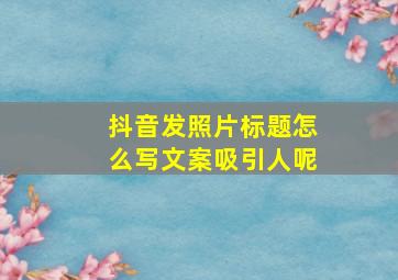 抖音发照片标题怎么写文案吸引人呢