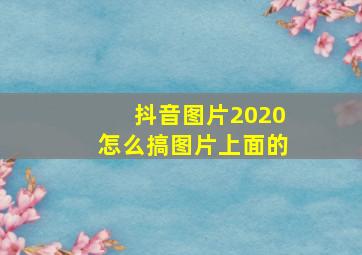 抖音图片2020怎么搞图片上面的