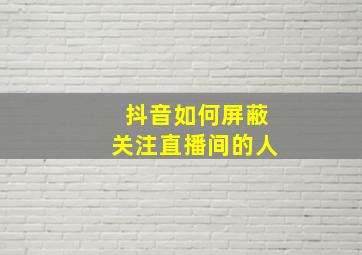 抖音如何屏蔽关注直播间的人