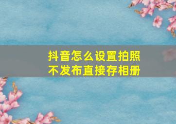 抖音怎么设置拍照不发布直接存相册