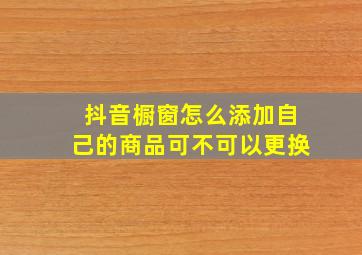 抖音橱窗怎么添加自己的商品可不可以更换