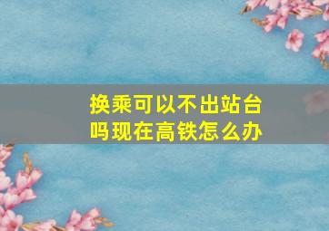 换乘可以不出站台吗现在高铁怎么办