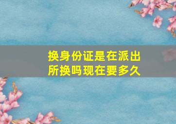 换身份证是在派出所换吗现在要多久